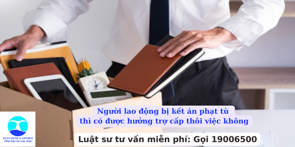 Người lao động bị kết án phạt tù thì có được hưởng trợ cấp thôi việc không?